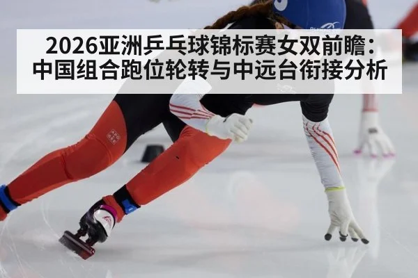 2026亚洲乒乓球锦标赛女双前瞻:中国组合跑位轮转与中远台衔接分析